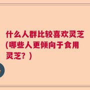 什么人群比较喜欢灵芝(哪些人更倾向于食用灵芝？)