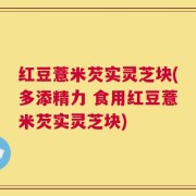 红豆薏米芡实灵芝块(多添精力 食用红豆薏米芡实灵芝块)