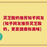 灵芝酸奶推荐知乎网友(知乎网友推荐灵芝酸奶，更显健康和美味)