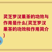 灵芝罗汉果茶的功效与作用是什么(灵芝罗汉果茶的功效和作用简介)