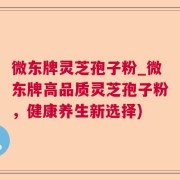 微东牌灵芝孢子粉_微东牌高品质灵芝孢子粉,健康养生新选择)