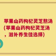 苹果山药枸杞灵芝熬汤(苹果山药枸杞灵芝汤，滋补养生佳选择)