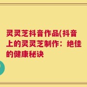 灵灵芝抖音作品(抖音上的灵灵芝制作：绝佳的健康秘诀