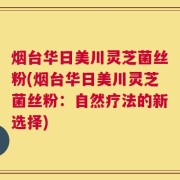 烟台华日美川灵芝菌丝粉(烟台华日美川灵芝菌丝粉：自然疗法的新选择)