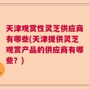 天津观赏性灵芝供应商有哪些(天津提供灵芝观赏产品的供应商有哪些？)