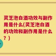 灵芝泡白酒功效与副作用是什么(灵芝泡白酒的功效和副作用是什么？)