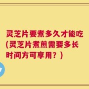 灵芝片要煮多久才能吃(灵芝片煮煎需要多长时间方可享用？)