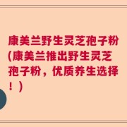 康美兰野生灵芝孢子粉(康美兰推出野生灵芝孢子粉，优质养生选择！)
