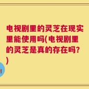 电视剧里的灵芝在现实里能使用吗(电视剧里的灵芝是真的存在吗？)