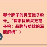 哪个牌子的灵芝孢子粉号_“探索优质灵芝孢子粉：品牌与功效的深度解析”)