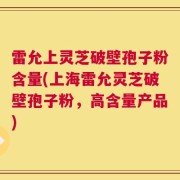 雷允上灵芝破壁孢子粉含量(上海雷允灵芝破壁孢子粉，高含量产品)