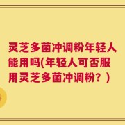 灵芝多菌冲调粉年轻人能用吗(年轻人可否服用灵芝多菌冲调粉？)