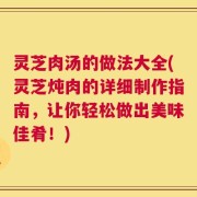 灵芝肉汤的做法大全(灵芝炖肉的详细制作指南，让你轻松做出美味佳肴！)