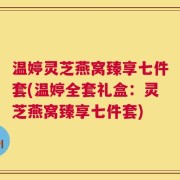 温婷灵芝燕窝臻享七件套(温婷全套礼盒：灵芝燕窝臻享七件套)