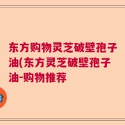 东方购物灵芝破壁孢子油(东方灵芝破壁孢子油-购物推荐