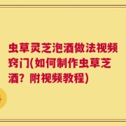 虫草灵芝泡酒做法视频窍门(如何制作虫草芝酒？附视频教程)