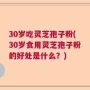30岁吃灵芝孢子粉(30岁食用灵芝孢子粉的好处是什么？)