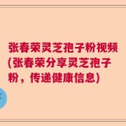 张春荣灵芝孢子粉视频(张春荣分享灵芝孢子粉，传递健康信息)