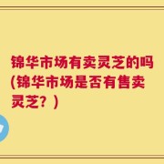 锦华市场有卖灵芝的吗(锦华市场是否有售卖灵芝？)