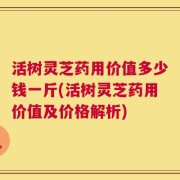 活树灵芝药用价值多少钱一斤(活树灵芝药用价值及价格解析)