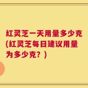 红灵芝一天用量多少克(红灵芝每日建议用量为多少克？)