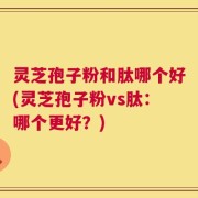 灵芝孢子粉和肽哪个好(灵芝孢子粉vs肽：哪个更好？)