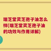 瑞芝堂灵芝孢子油怎么样(瑞芝堂灵芝孢子油的功效与作用详解)