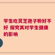 学生吃灵芝孢子粉好不好 探究其对学生健康的影响