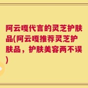 阿云嘎代言的灵芝护肤品(阿云嘎推荐灵芝护肤品，护肤美容两不误)