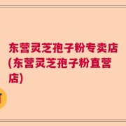 东营灵芝孢子粉专卖店(东营灵芝孢子粉直营店)