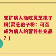 支扩病人能吃灵芝孢子粉(灵芝孢子粉：可否成为病人的营养补充品？)