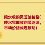 陵水收购灵芝油价格(陵水完成收购灵芝油，市场价格或现波动)