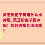 灵芝粉孢子粉用什么水冲服_灵芝粉孢子粉冲服:如何选择合适水质?