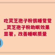 吃灵芝孢子粉很睡觉觉_灵芝孢子粉助眠效果显著，改善睡眠质量