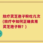 放疗灵芝孢子粉吃几次(放疗中如何正确食用灵芝孢子粉？)