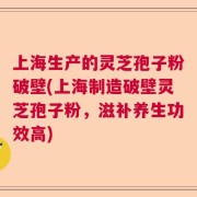 上海生产的灵芝孢子粉破壁(上海制造破壁灵芝孢子粉，滋补养生功效高)