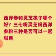 西洋参和灵芝孢子哪个好？三七粉灵芝粉西洋参粉三种是否可以一起服用