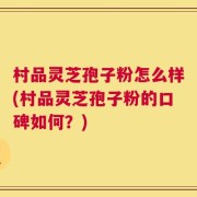 村品灵芝孢子粉怎么样(村品灵芝孢子粉的口碑如何？)