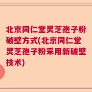北京同仁堂灵芝孢子粉破壁方式(北京同仁堂灵芝孢子粉采用新破壁技术)