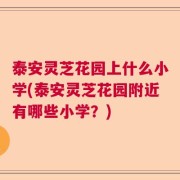 泰安灵芝花园上什么小学(泰安灵芝花园附近有哪些小学？)