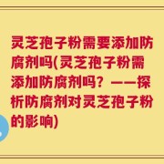 灵芝孢子粉需要添加防腐剂吗(灵芝孢子粉需添加防腐剂吗？——探析防腐剂对灵芝孢子粉的影响)