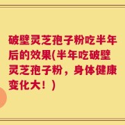 破壁灵芝孢子粉吃半年后的效果(半年吃破壁灵芝孢子粉，身体健康变化大！)
