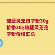 破壁灵芝孢子粉30g价格30g破壁灵芝孢子粉价格汇总