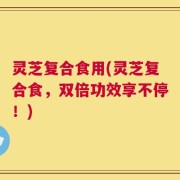 灵芝复合食用(灵芝复合食，双倍功效享不停！)