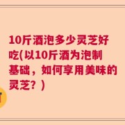 10斤酒泡多少灵芝好吃(以10斤酒为泡制基础，如何享用美味的灵芝？)