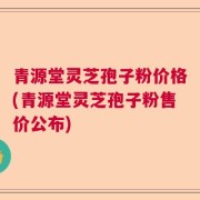 青源堂灵芝孢子粉价格(青源堂灵芝孢子粉售价公布)