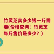 竹灵芝卖多少钱一斤需要(价格查询：竹灵芝每斤售价是多少？)