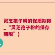 灵芝孢子粉的保质期限_“灵芝孢子粉的保存期限”)