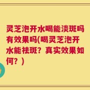 灵芝泡开水喝能淡斑吗有效果吗(喝灵芝泡开水能祛斑？真实效果如何？)