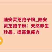 陆安灵芝孢子粉_陆安灵芝孢子粉：天然养生珍品，提高免疫力